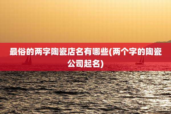 最俗的两字陶瓷店名有哪些(两个字的陶瓷公司起名)
