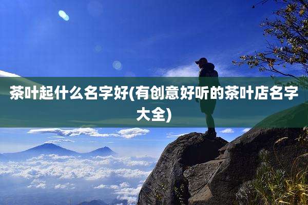 茶叶起什么名字好(有创意好听的茶叶店名字大全)