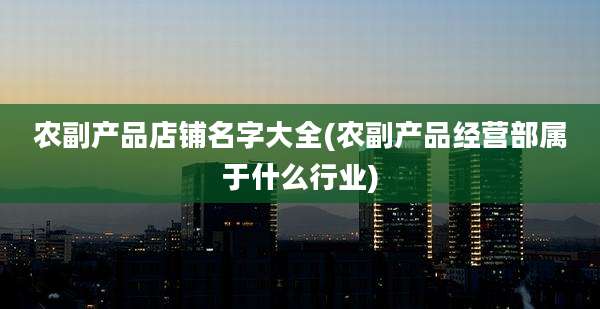 农副产品店铺名字大全(农副产品经营部属于什么行业)