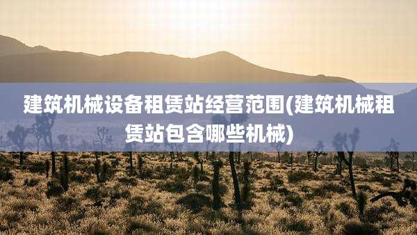 建筑机械设备租赁站经营范围(建筑机械租赁站包含哪些机械)