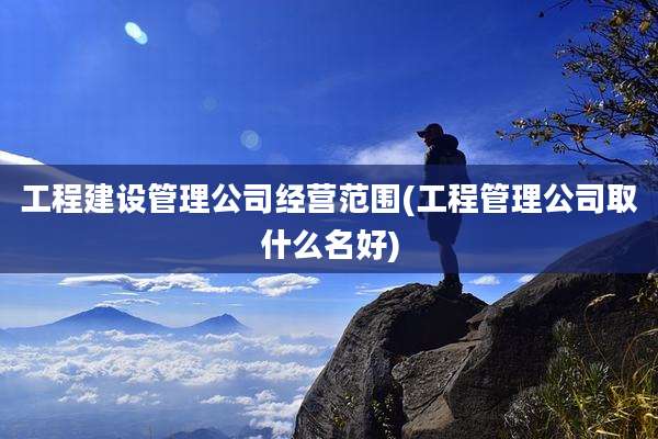 工程建设管理公司经营范围(工程管理公司取什么名好)