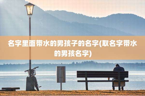 名字里面带水的男孩子的名字(取名字带水的男孩名字)