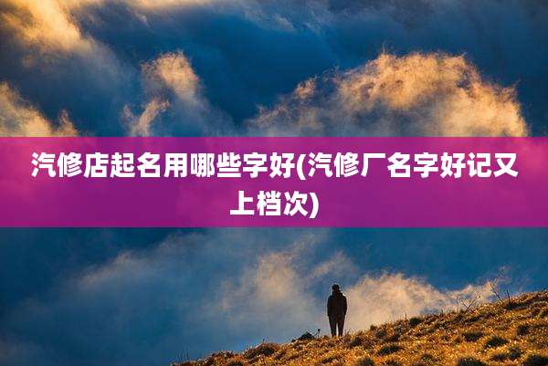 汽修店起名用哪些字好(汽修厂名字好记又上档次)