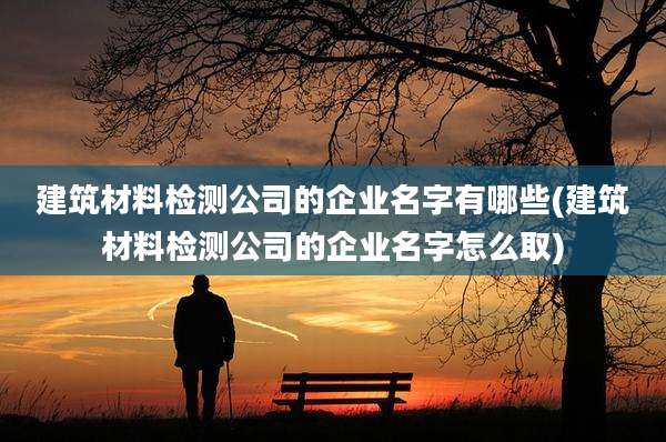 建筑材料检测公司的企业名字有哪些(建筑材料检测公司的企业名字怎么取)