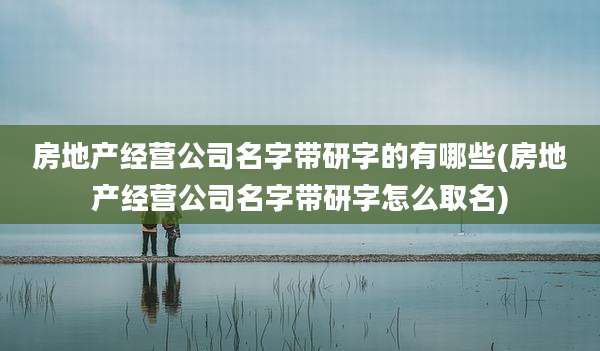 房地产经营公司名字带研字的有哪些(房地产经营公司名字带研字怎么取名)