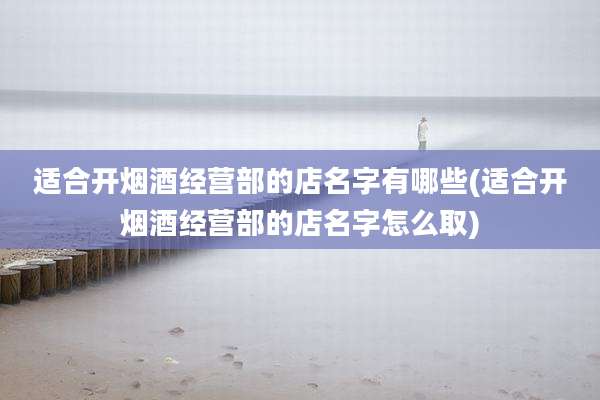 适合开烟酒经营部的店名字有哪些(适合开烟酒经营部的店名字怎么取)