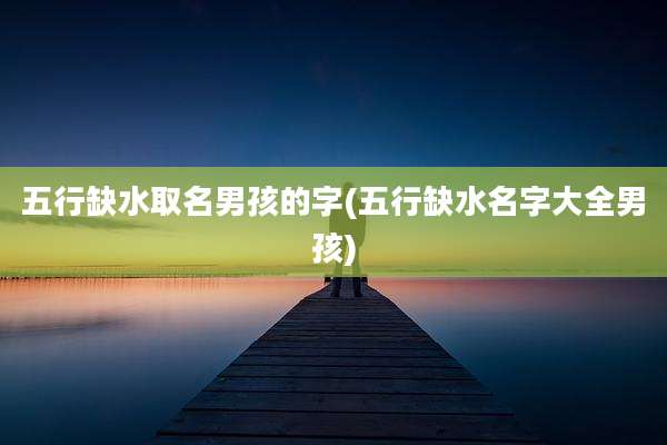 五行缺水取名男孩的字(五行缺水名字大全男孩)