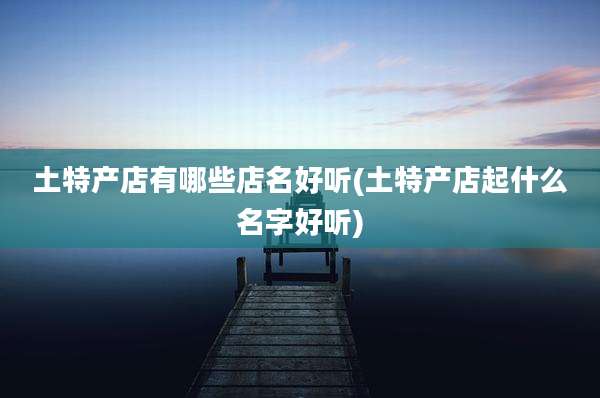 土特产店有哪些店名好听(土特产店起什么名字好听)