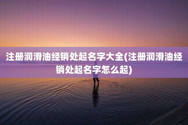 注册润滑油经销处起名字大全(注册润滑油经销处起名字怎么起)