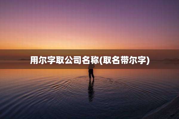 用尔字取公司名称(取名带尔字)