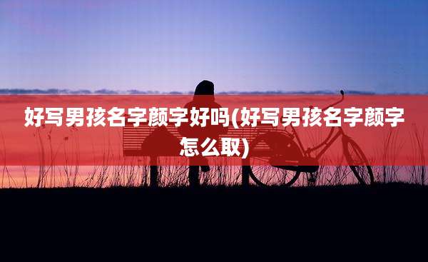 好写男孩名字颜字好吗(好写男孩名字颜字怎么取)