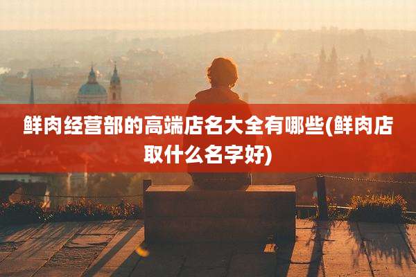鲜肉经营部的高端店名大全有哪些(鲜肉店取什么名字好)