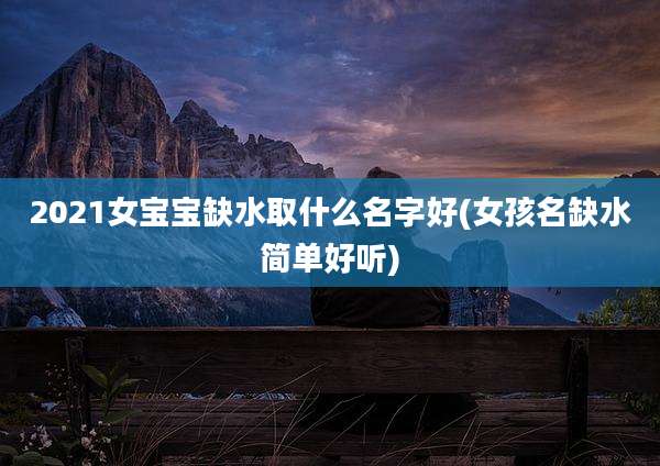 2021女宝宝缺水取什么名字好(女孩名缺水简单好听)