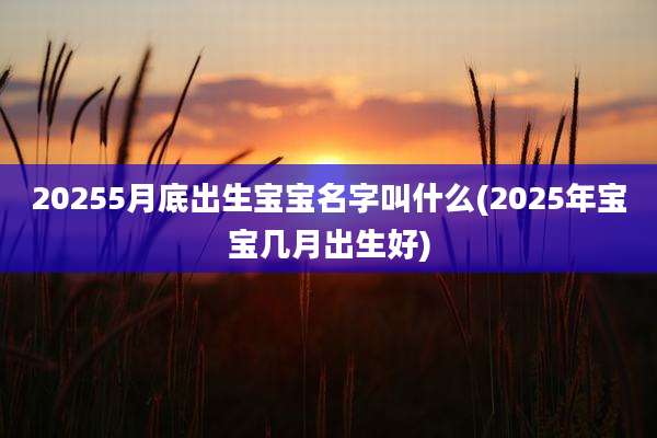 20255月底出生宝宝名字叫什么(2025年宝宝几月出生好)