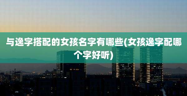 与逸字搭配的女孩名字有哪些(女孩逸字配哪个字好听)