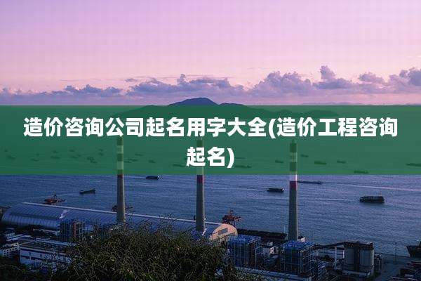 造价咨询公司起名用字大全(造价工程咨询起名)