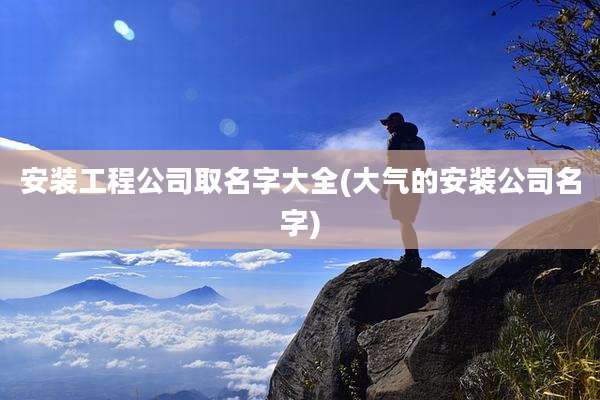 安装工程公司取名字大全(大气的安装公司名字)