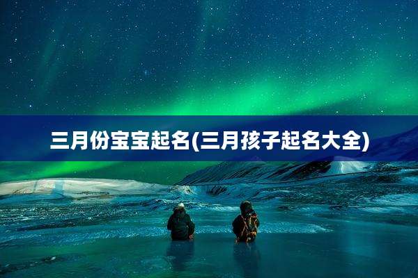 三月份宝宝起名(三月孩子起名大全)