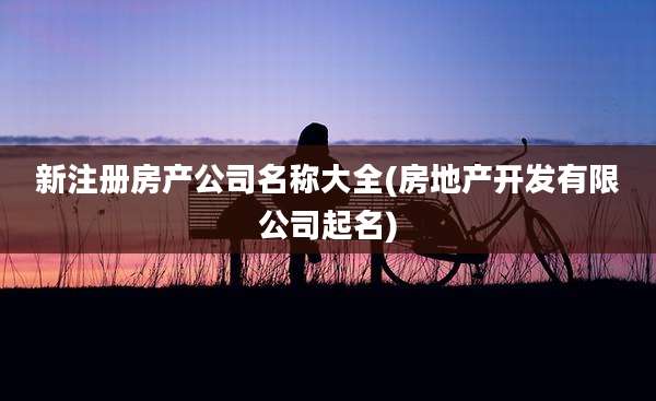 新注册房产公司名称大全(房地产开发有限公司起名)