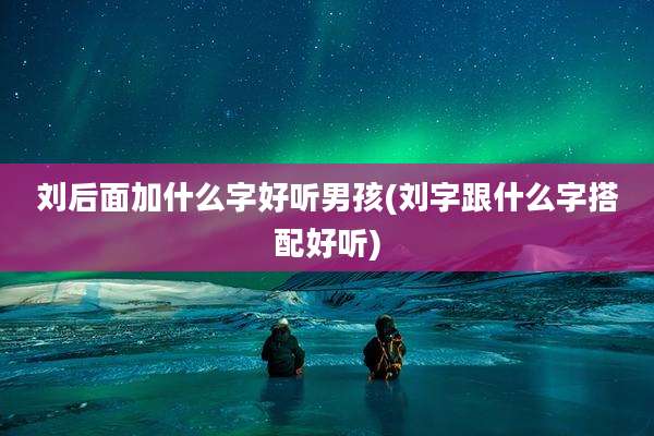 刘后面加什么字好听男孩(刘字跟什么字搭配好听)