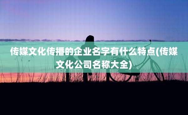 传媒文化传播的企业名字有什么特点(传媒文化公司名称大全)