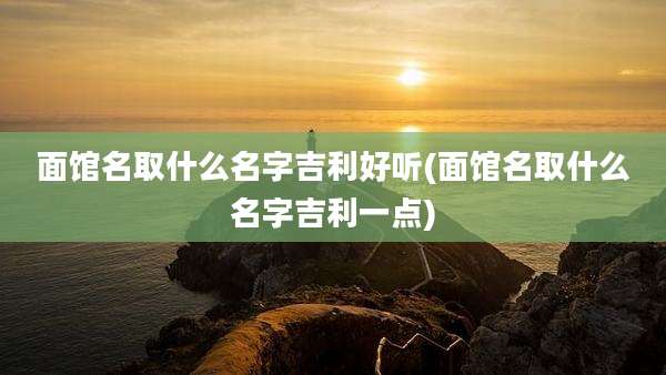 面馆名取什么名字吉利好听(面馆名取什么名字吉利一点)