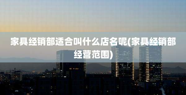 家具经销部适合叫什么店名呢(家具经销部经营范围)