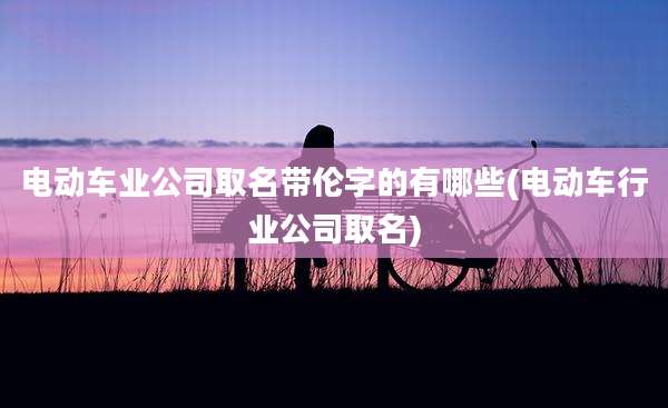 电动车业公司取名带伦字的有哪些(电动车行业公司取名)
