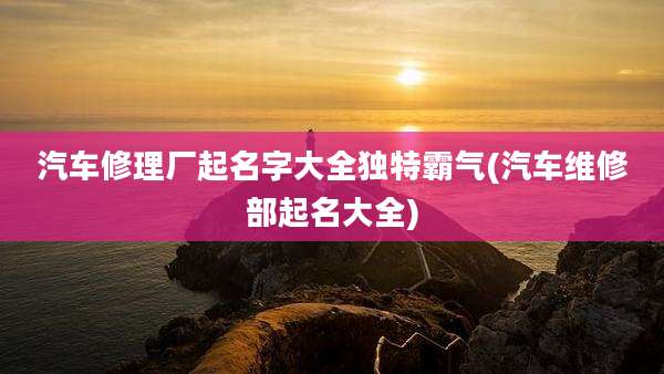 汽车修理厂起名字大全独特霸气(汽车维修部起名大全)