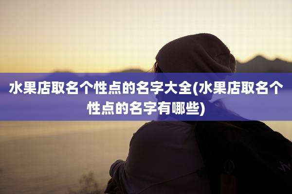 水果店取名个性点的名字大全(水果店取名个性点的名字有哪些)
