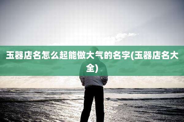 玉器店名怎么起能做大气的名字(玉器店名大全)