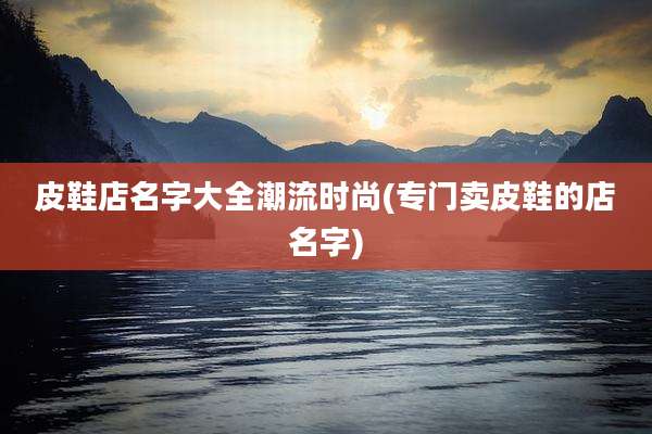 皮鞋店名字大全潮流时尚(专门卖皮鞋的店名字)