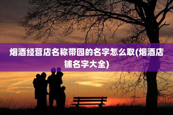 烟酒经营店名称带园的名字怎么取(烟酒店铺名字大全)