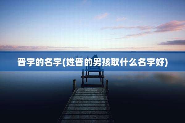 晋字的名字(姓晋的男孩取什么名字好)