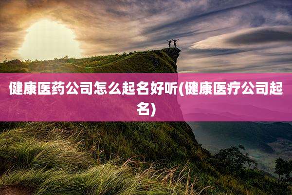 健康医药公司怎么起名好听(健康医疗公司起名)
