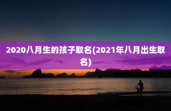 2020八月生的孩子取名(2021年八月出生取名)