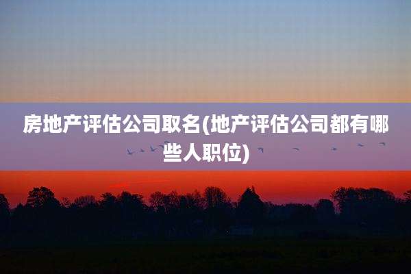 房地产评估公司取名(地产评估公司都有哪些人职位)