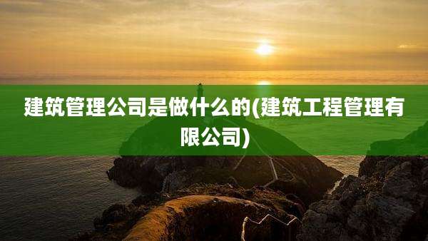 建筑管理公司是做什么的(建筑工程管理有限公司)