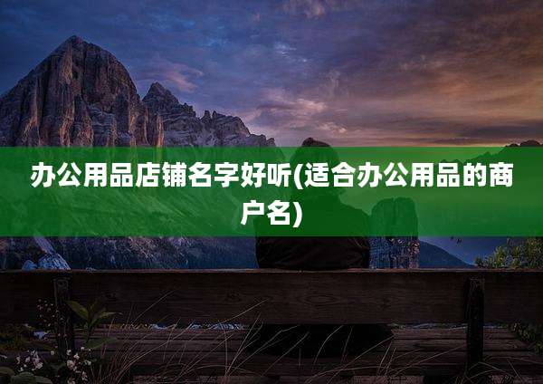 办公用品店铺名字好听(适合办公用品的商户名)