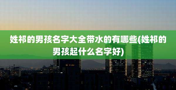 姓祁的男孩名字大全带水的有哪些(姓祁的男孩起什么名字好)