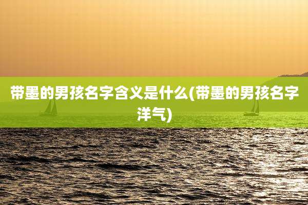 带墨的男孩名字含义是什么(带墨的男孩名字洋气)