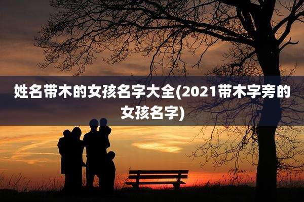 姓名带木的女孩名字大全(2021带木字旁的女孩名字)
