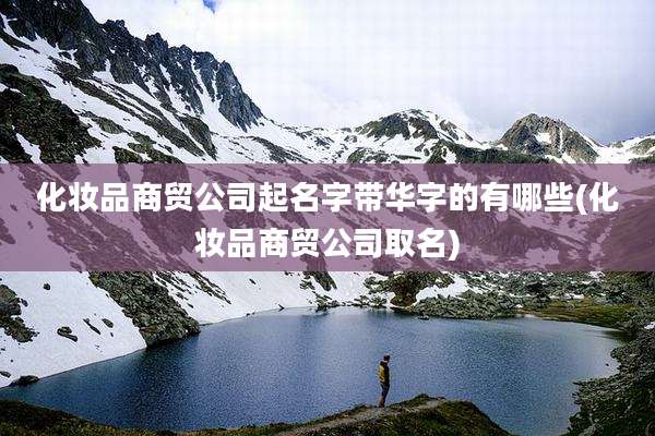化妆品商贸公司起名字带华字的有哪些(化妆品商贸公司取名)