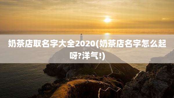 奶茶店取名字大全2020(奶茶店名字怎么起呀?洋气!)