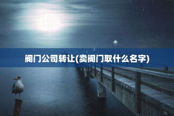 阀门公司转让(卖阀门取什么名字)