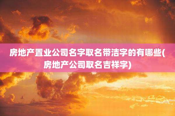 房地产置业公司名字取名带洁字的有哪些(房地产公司取名吉祥字)