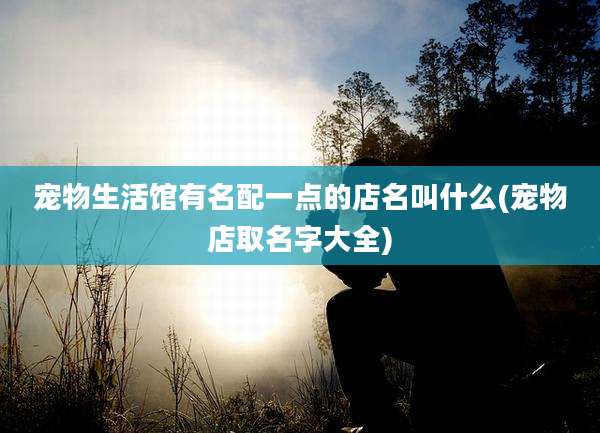 宠物生活馆有名配一点的店名叫什么(宠物店取名字大全)