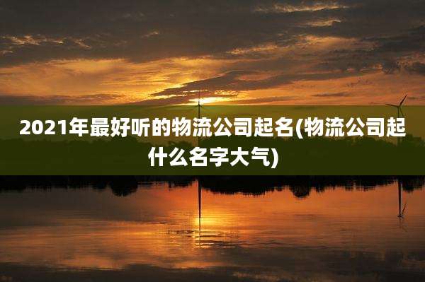 2021年最好听的物流公司起名(物流公司起什么名字大气)