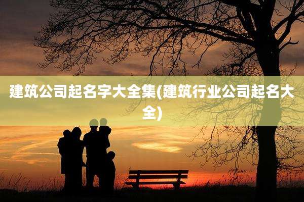 建筑公司起名字大全集(建筑行业公司起名大全)