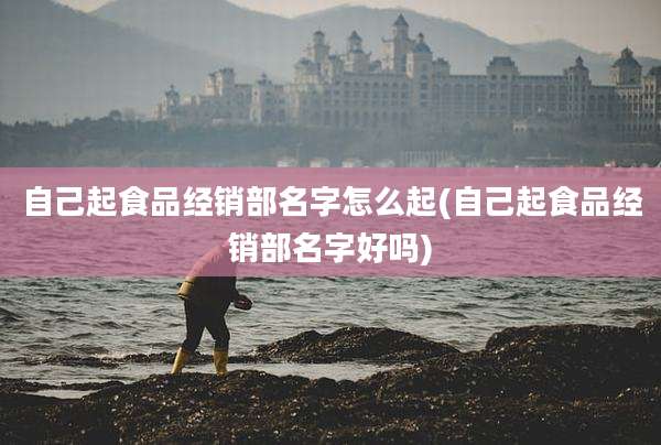 自己起食品经销部名字怎么起(自己起食品经销部名字好吗)
